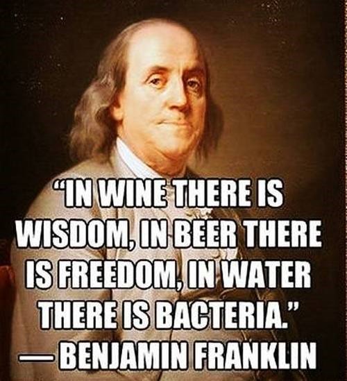 In wine there is wisdom, in beer there is freedom, in water there is bacteria", Benjamin Franklin - Founding Father, Signer of the Declaration of Independence, and 1st Postmaster General. 